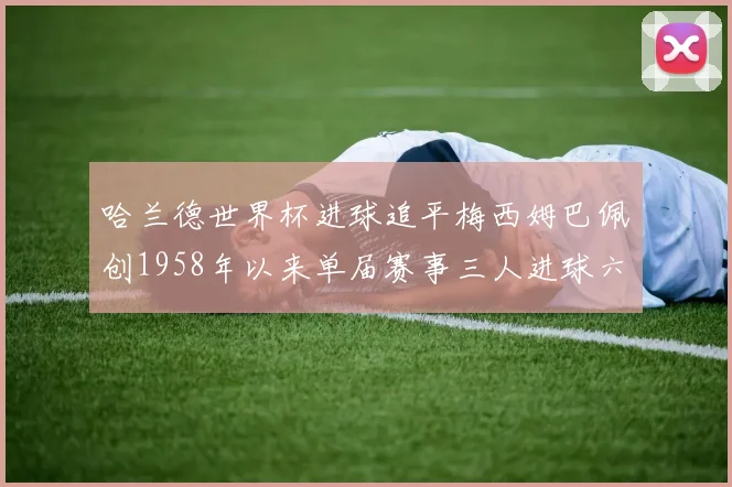 哈兰德世界杯进球追平梅西姆巴佩创1958年以来单届赛事三人进球六次新纪录