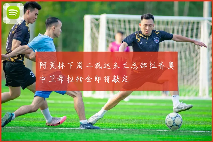阿莫林下周二抵达米兰总部拉齐奥中卫希拉转会即将敲定