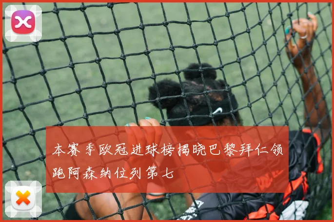 本赛季欧冠进球榜揭晓巴黎拜仁领跑阿森纳位列第七
