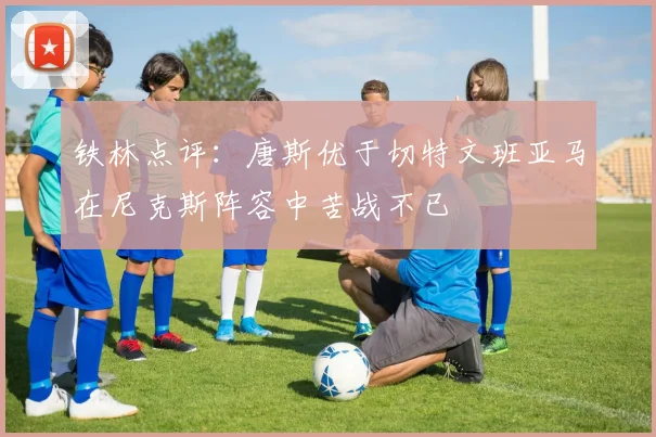 铁林点评：唐斯优于切特文班亚马在尼克斯阵容中苦战不已