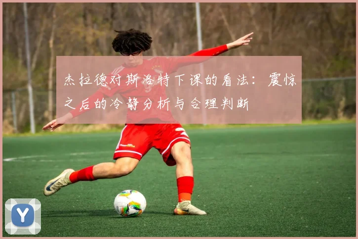 杰拉德对斯洛特下课的看法：震惊之后的冷静分析与合理判断