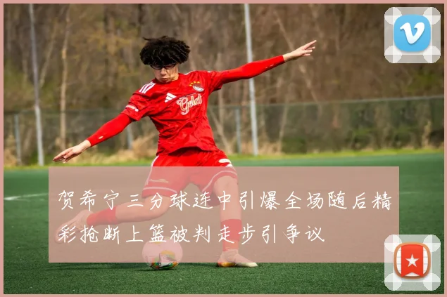 贺希宁三分球连中引爆全场随后精彩抢断上篮被判走步引争议