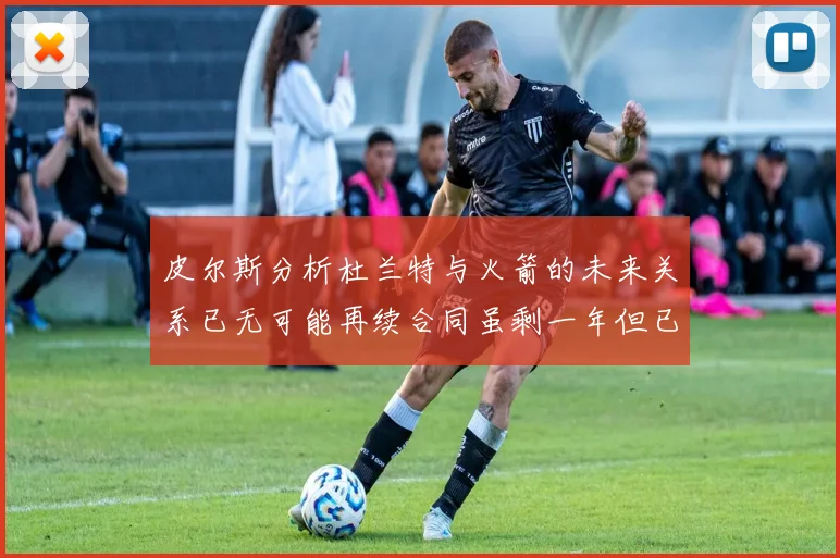 皮尔斯分析杜兰特与火箭的未来关系已无可能再续合同虽剩一年但已破裂