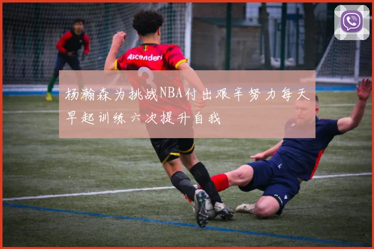 杨瀚森为挑战NBA付出艰辛努力每天早起训练六次提升自我