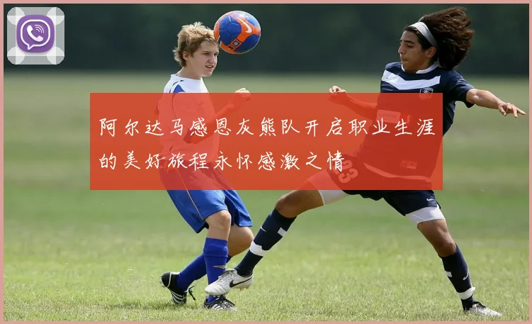 阿尔达马感恩灰熊队开启职业生涯的美好旅程永怀感激之情