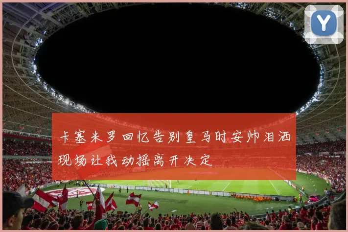 卡塞米罗回忆告别皇马时安帅泪洒现场让我动摇离开决定